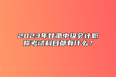 2023年甘肃中级会计职称考试科目都有什么？