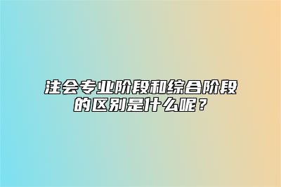 注会专业阶段和综合阶段的区别是什么呢？