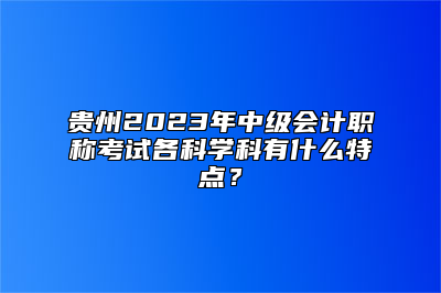 贵州2023年中级会计职称考试各科学科有什么特点？