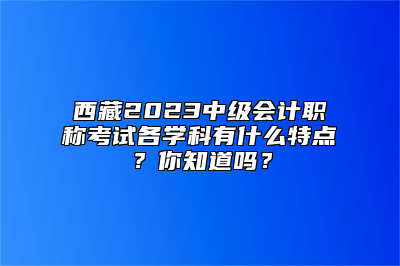 西藏2023中级会计职称考试各学科有什么特点？你知道吗？
