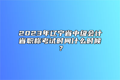 2023年辽宁省中级会计省职称考试时间什么时候？