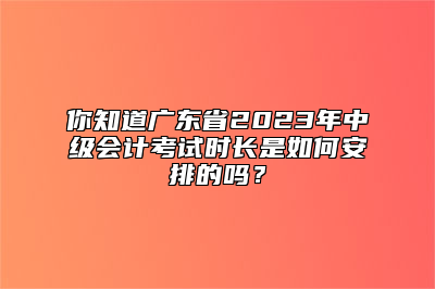 你知道广东省2023年中级会计考试时长是如何安排的吗？