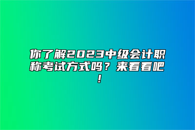 你了解2023中级会计职称考试方式吗？来看看吧！