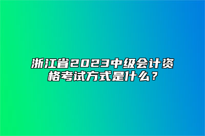 浙江省2023中级会计资格考试方式是什么？