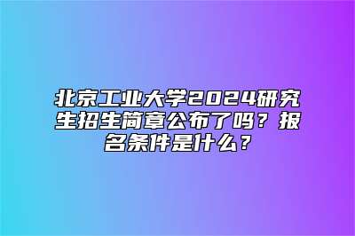 北京工业大学2024研究生招生简章公布了吗？报名条件是什么？