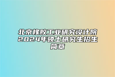 北京橡胶工业研究设计院2024年硕士研究生招生简章