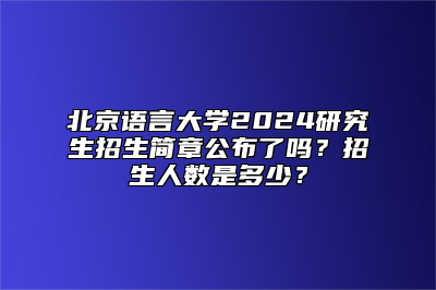 北京语言大学2024研究生招生简章公布了吗？招生人数是多少？