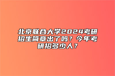 北京联合大学2024考研招生简章出了吗？今年考研招多少人？