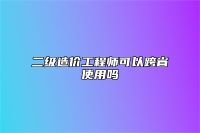 二级造价工程师可以跨省使用吗