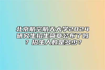 北京航空航天大学2024研究生招生简章公布了吗？招生人数是多少？