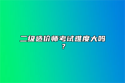 二级造价师考试难度大吗？