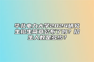华北电力大学2024研究生招生简章公布了吗？招生人数是多少？