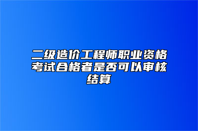 二级造价工程师职业资格考试合格者是否可以审核结算
