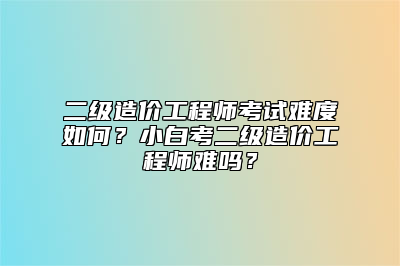 二级造价工程师考试难度如何？小白考二级造价工程师难吗？