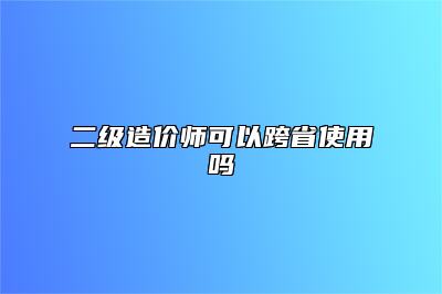 二级造价师可以跨省使用吗