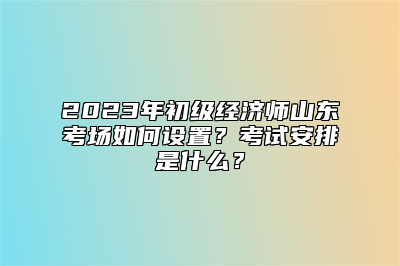 2023年初级经济师山东考场如何设置？考试安排是什么？