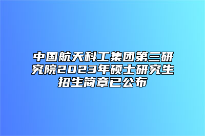中国航天科工集团第三研究院2023年硕士研究生招生简章已公布