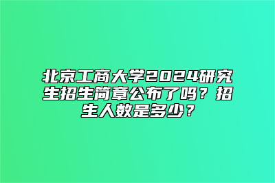 北京工商大学2024研究生招生简章公布了吗？招生人数是多少？