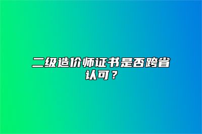 二级造价师证书是否跨省认可？